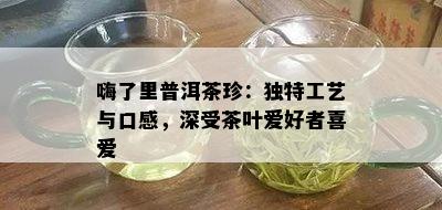 嗨了里普洱茶珍：独特工艺与口感，深受茶叶爱好者喜爱