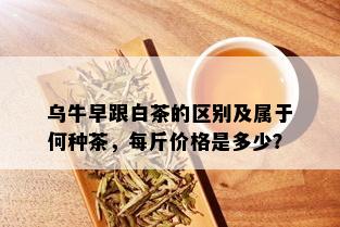 乌牛早跟白茶的区别及属于何种茶，每斤价格是多少？