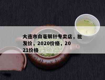 大连市白毫银针专卖店，批发价，2020价格，2021价格