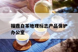 福鼎白茶地理标志产品保护办公室