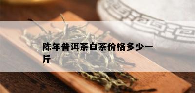 陈年普洱茶白茶价格多少一斤