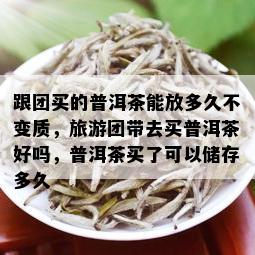 跟团买的普洱茶能放多久不变质，旅游团带去买普洱茶好吗，普洱茶买了可以储存多久