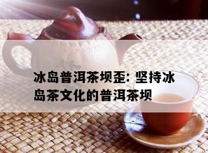 冰岛普洱茶坝歪: 坚持冰岛茶文化的普洱茶坝