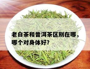 老白茶和普洱茶区别在哪，哪个对身体好？