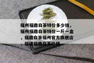 福州福鼎白茶特价多少钱，福州福鼎白茶特价一斤一盒，福鼎白茶福州官方旗舰店，福建福鼎白茶价格