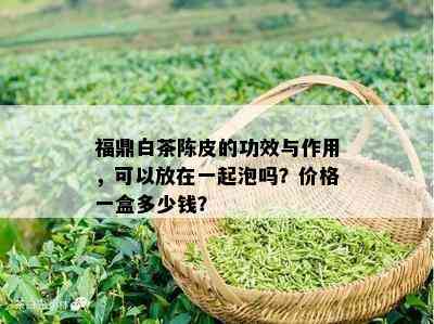 福鼎白茶陈皮的功效与作用，可以放在一起泡吗？价格一盒多少钱？