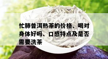 忙肺普洱熟茶的价格、喝对身体好吗、口感特点及是否需要洗茶