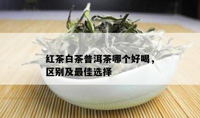 红茶白茶普洱茶哪个好喝，区别及更佳选择