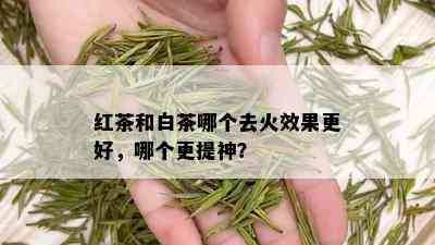 红茶和白茶哪个去火效果更好，哪个更提神？