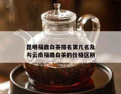 昆明福鼎白茶排名第几名及与云南福鼎白茶的价格区别