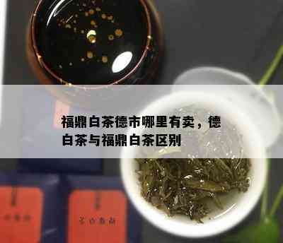 福鼎白茶德市哪里有卖，德白茶与福鼎白茶区别