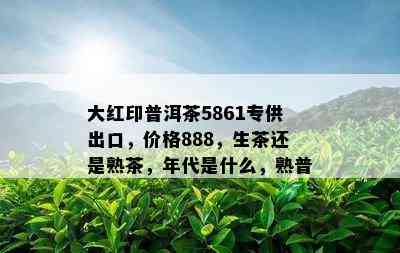 大红印普洱茶5861专供出口，价格888，生茶还是熟茶，年代是什么，熟普