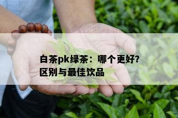 白茶pk绿茶：哪个更好？区别与更佳饮品