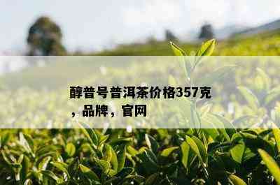 醇普号普洱茶价格357克，品牌，官网