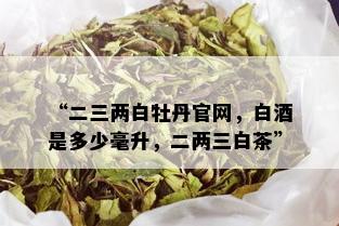 “二三两白牡丹官网，白是多少毫升，二两三白茶”