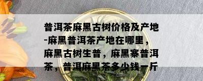 普洱茶麻黑古树价格及产地-麻黑普洱茶产地在哪里，麻黑古树生普，麻黑寨普洱茶，普洱麻黑茶多少钱一斤