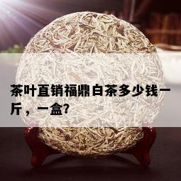 茶叶直销福鼎白茶多少钱一斤，一盒？