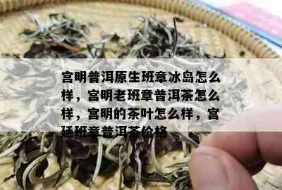 宫明普洱原生班章冰岛怎么样，宫明老班章普洱茶怎么样，宫明的茶叶怎么样，宫廷班章普洱茶价格