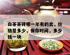 白茶茶砖哪一年有的卖，价格是多少，保存时间，多少钱一块