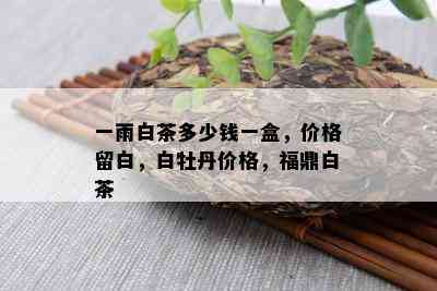 一雨白茶多少钱一盒，价格留白，白牡丹价格，福鼎白茶