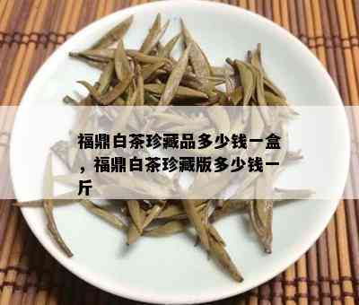 福鼎白茶珍藏品多少钱一盒，福鼎白茶珍藏版多少钱一斤