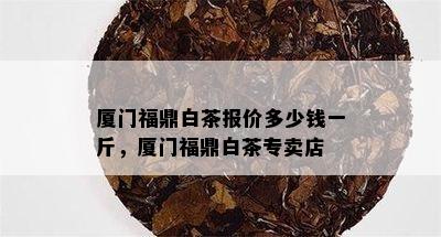 厦门福鼎白茶报价多少钱一斤，厦门福鼎白茶专卖店