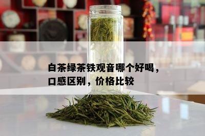 白茶绿茶铁观音哪个好喝，口感区别，价格比较