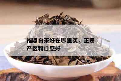 福鼎白茶好在哪里买，正宗产区和口感好