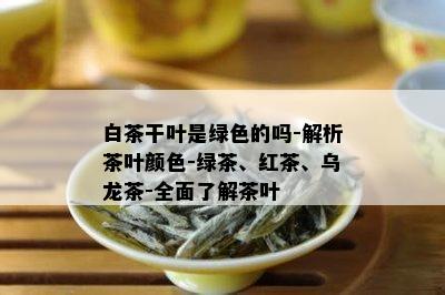 白茶干叶是绿色的吗-解析茶叶颜色-绿茶、红茶、乌龙茶-全面了解茶叶