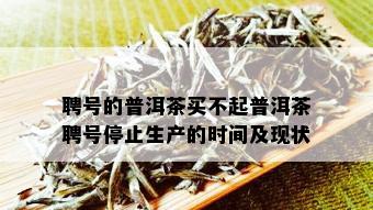 聘号的普洱茶买不起普洱茶聘号停止生产的时间及现状