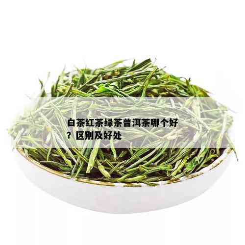 白茶红茶绿茶普洱茶哪个好？区别及好处