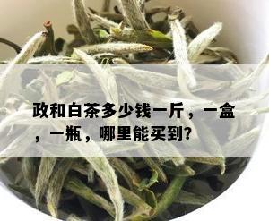 政和白茶多少钱一斤，一盒，一瓶，哪里能买到？