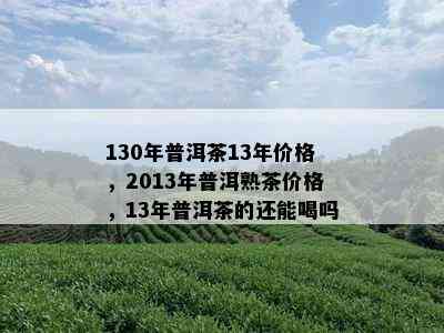 130年普洱茶13年价格，2013年普洱熟茶价格，13年普洱茶的还能喝吗