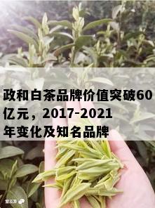 政和白茶品牌价值突破60亿元，2017-2021年变化及知名品牌