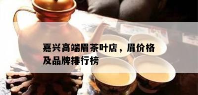 嘉兴高端眉茶叶店，眉价格及品牌排行榜