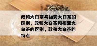 政和大白茶与福安大白茶的区别，政和大白茶和福鼎大白茶的区别，政和大白茶的特点