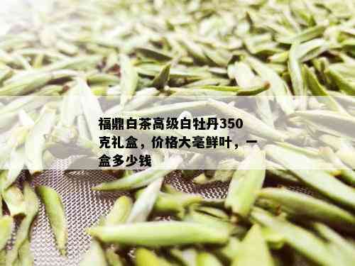 福鼎白茶高级白牡丹350克礼盒，价格大毫鲜叶，一盒多少钱