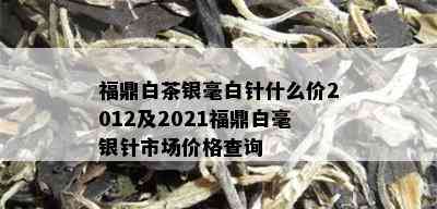 福鼎白茶银毫白针什么价2012及2021福鼎白毫银针市场价格查询