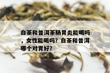 白茶和普洱茶肠胃炎能喝吗，女性能喝吗？白茶和普洱哪个对胃好？