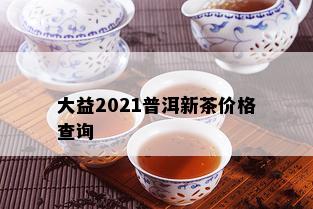 大益2021普洱新茶价格查询