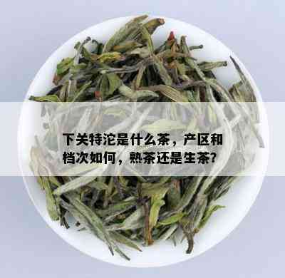 下关特沱是什么茶，产区和档次如何，熟茶还是生茶？