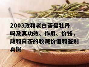 2003政和老白茶是牡丹吗及其功效、作用、价钱，政和白茶的收藏价值和鉴别真假