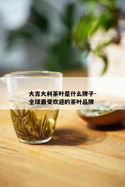 大吉大利茶叶是什么牌子-全球更受欢迎的茶叶品牌