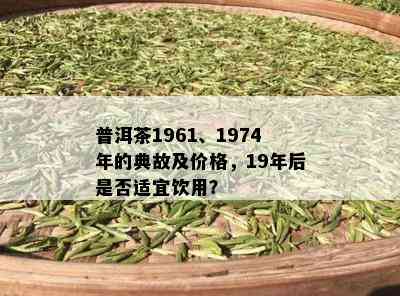 普洱茶1961、1974年的典故及价格，19年后是否适宜饮用？