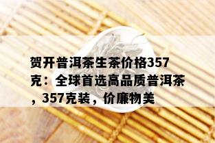 贺开普洱茶生茶价格357克：全球首选高品质普洱茶，357克装，价廉物美