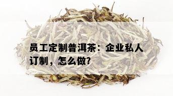 员工定制普洱茶：企业私人订制，怎么做？