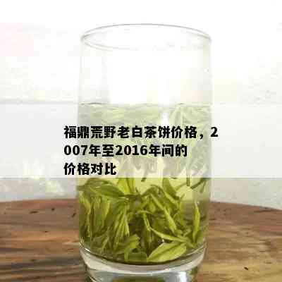 福鼎荒野老白茶饼价格，2007年至2016年间的价格对比