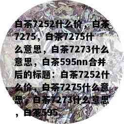 白茶7252什么价，白茶7275，白茶7275什么意思，白茶7273什么意思，白茶595nn合并后的标题：白茶7252什么价，白茶7275什么意思，白茶7273什么意思，白茶595