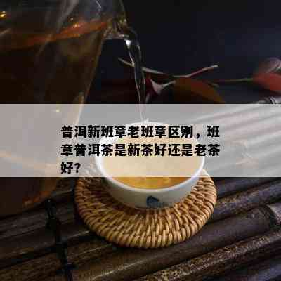 普洱新班章老班章区别，班章普洱茶是新茶好还是老茶好?