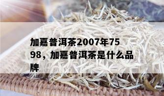 加嘉普洱茶2007年7598，加嘉普洱茶是什么品牌